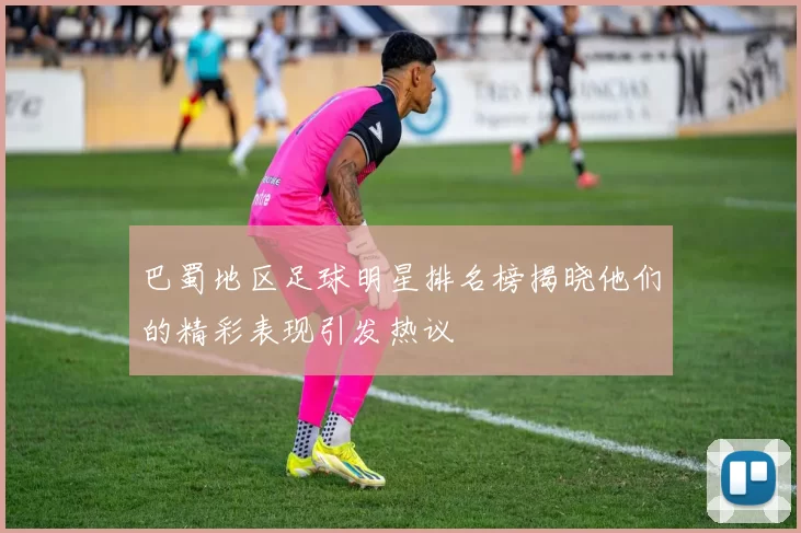 巴蜀地区足球明星排名榜揭晓他们的精彩表现引发热议