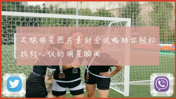 足球明星图片素材全攻略助你轻松找到心仪的明星瞬间