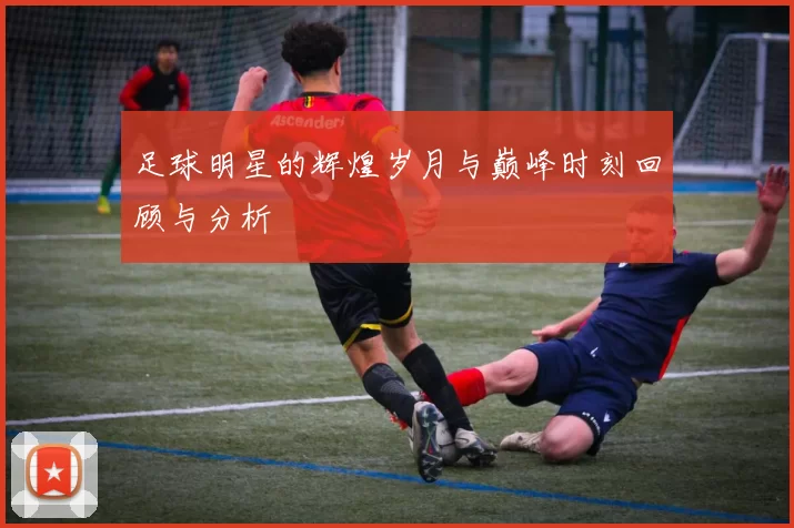 足球明星的辉煌岁月与巅峰时刻回顾与分析