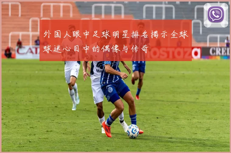外国人眼中足球明星排名揭示全球球迷心目中的偶像与传奇