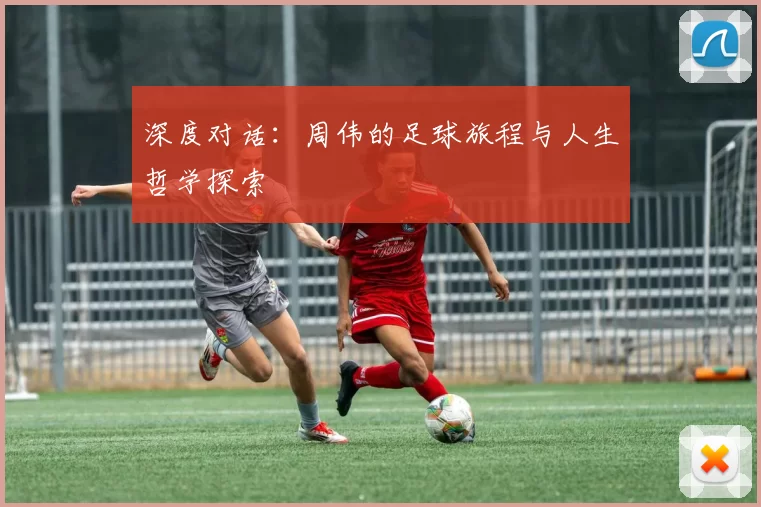 深度对话：周伟的足球旅程与人生哲学探索