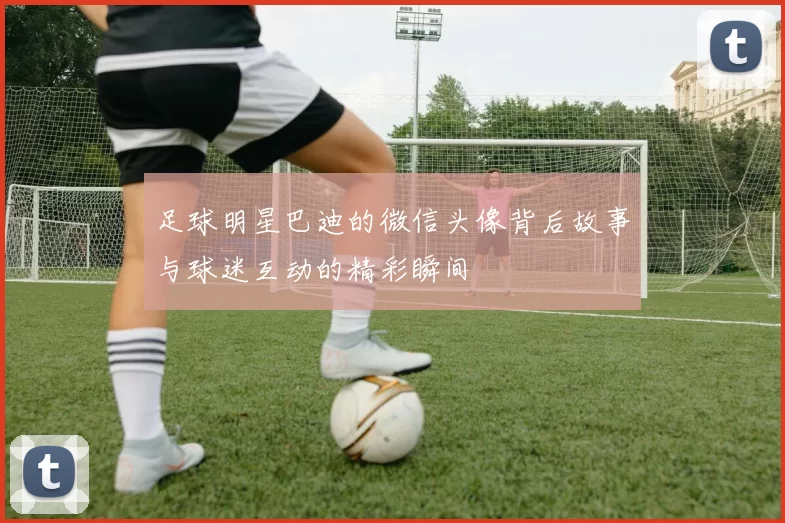 足球明星巴迪的微信头像背后故事与球迷互动的精彩瞬间