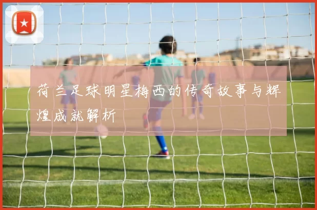 荷兰足球明星梅西的传奇故事与辉煌成就解析
