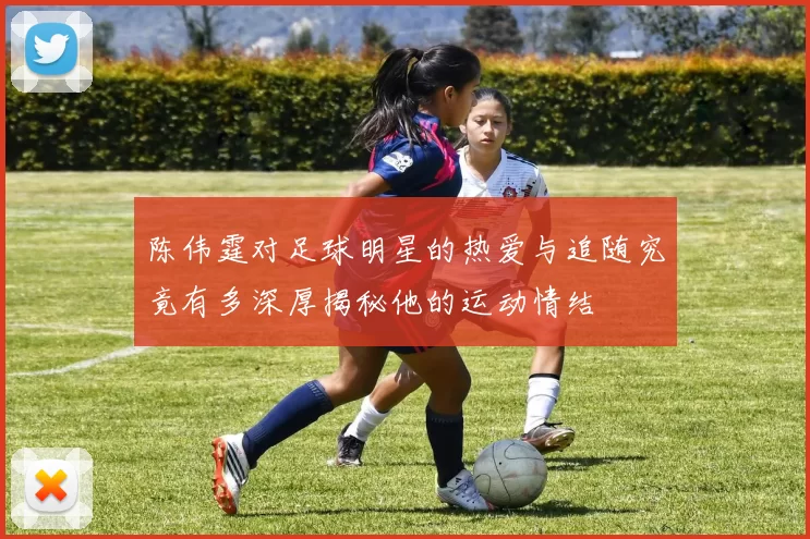 陈伟霆对足球明星的热爱与追随究竟有多深厚揭秘他的运动情结