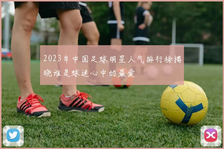 2023年中国足球明星人气排行榜揭晓谁是球迷心中的最爱