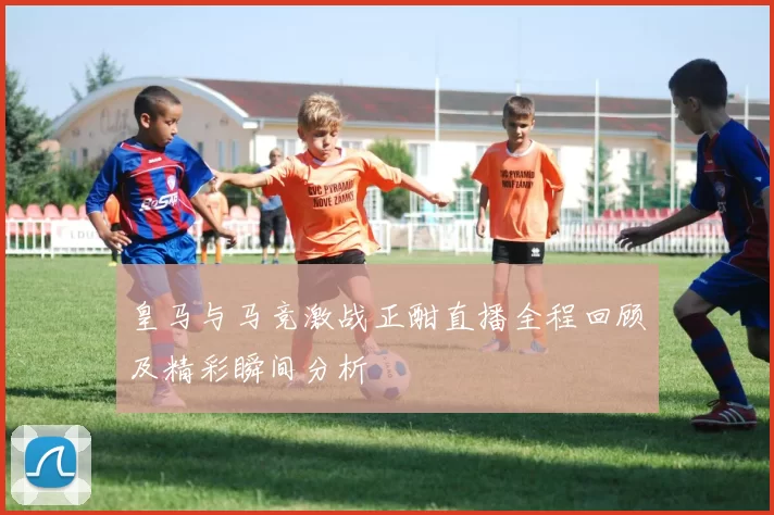 皇马与马竞激战正酣直播全程回顾及精彩瞬间分析
