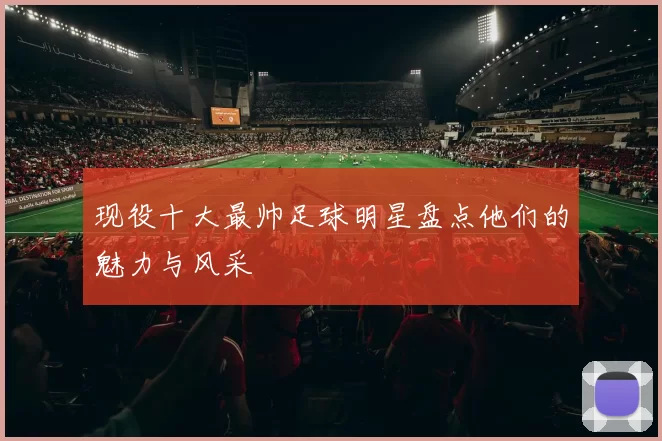 现役十大最帅足球明星盘点他们的魅力与风采