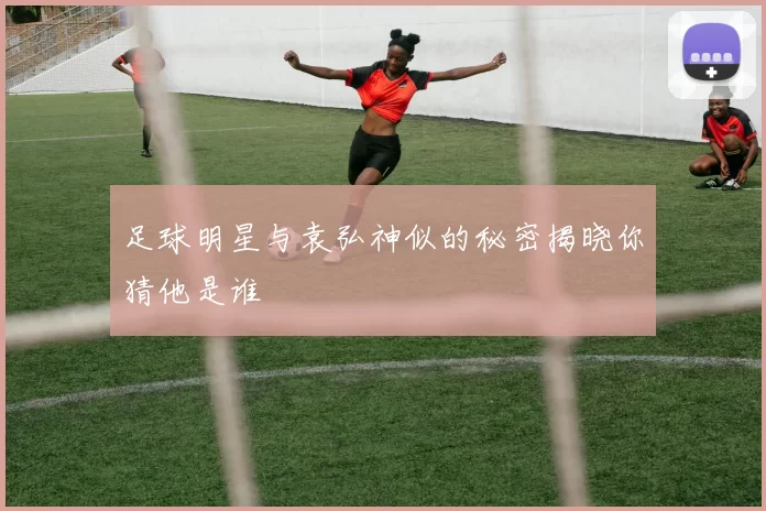 足球明星与袁弘神似的秘密揭晓你猜他是谁