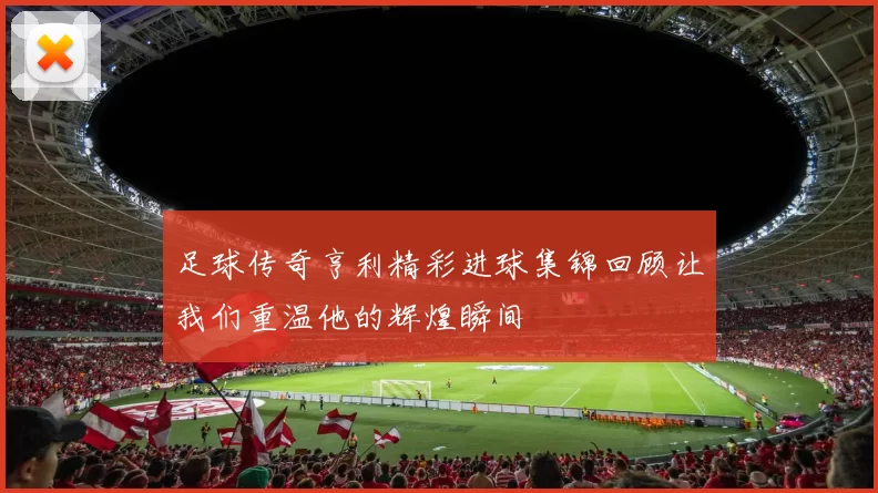 足球传奇亨利精彩进球集锦回顾让我们重温他的辉煌瞬间