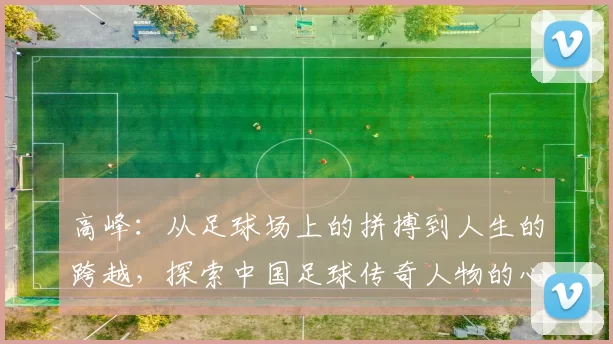 高峰：从足球场上的拼搏到人生的跨越，探索中国足球传奇人物的心路历程