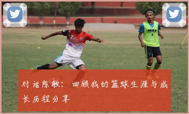 对话陈敏：回顾我的篮球生涯与成长历程分享