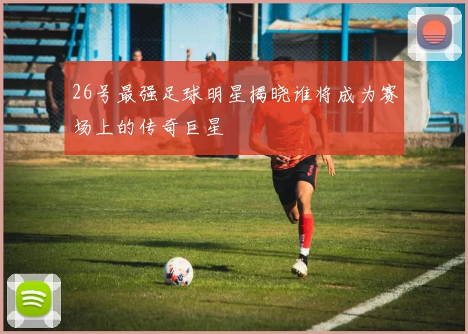 26号最强足球明星揭晓谁将成为赛场上的传奇巨星